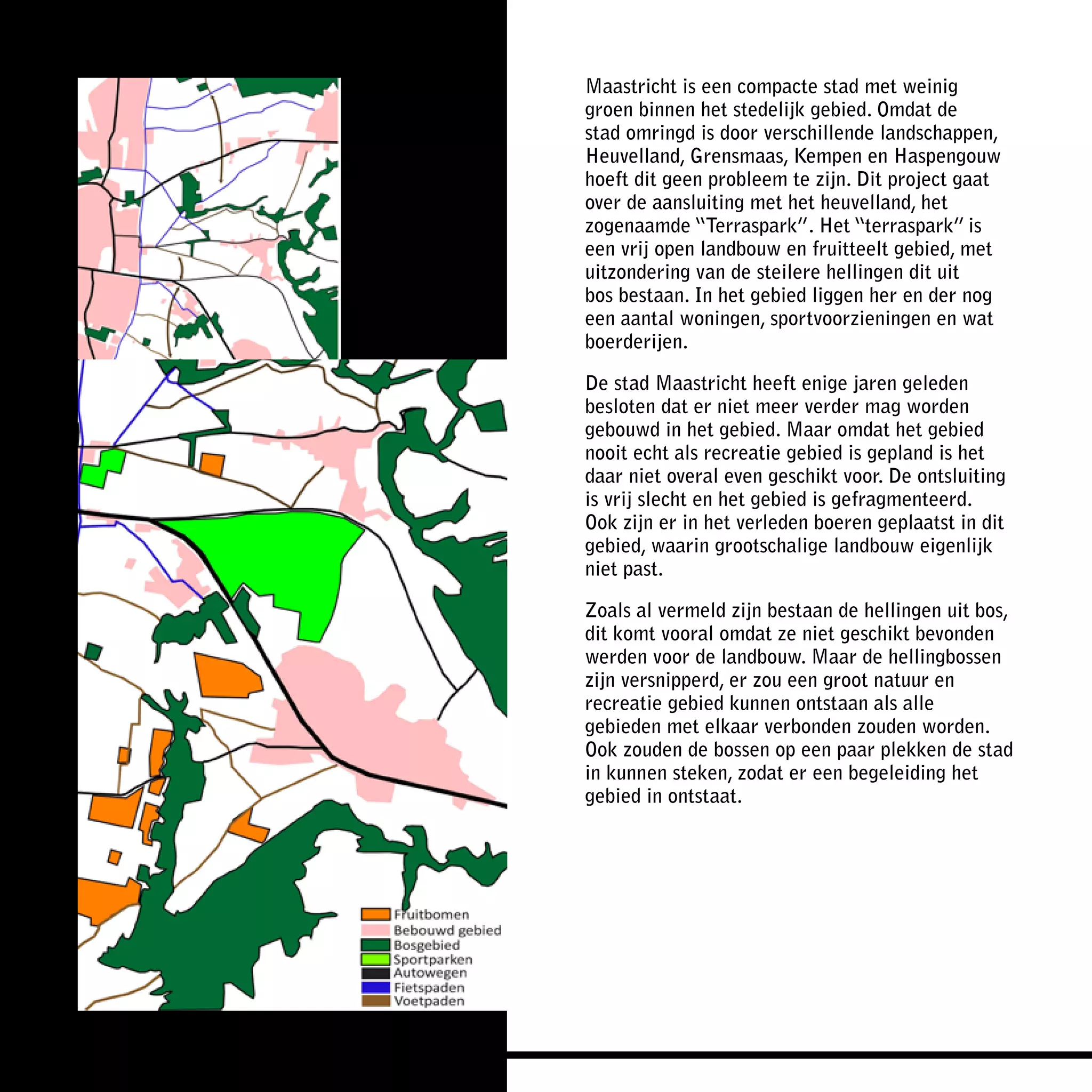 Maastricht is een compacte stad met weinig
groen binnen het stedelijk gebied. Omdat de
stad omringd is door verschillende landschappen,
Heuvelland, Grensmaas, Kempen en Haspengouw
hoeft dit geen probleem te zijn. Dit project gaat
over de aansluiting met het heuvelland, het
zogenaamde “Terraspark”. Het “terraspark” is
een vrij open landbouw en fruitteelt gebied, met
uitzondering van de steilere hellingen dit uit
bos bestaan. In het gebied liggen her en der nog
een aantal woningen, sportvoorzieningen en wat
boerderijen.

De stad Maastricht heeft enige jaren geleden
besloten dat er niet meer verder mag worden
gebouwd in het gebied. Maar omdat het gebied
nooit echt als recreatie gebied is gepland is het
daar niet overal even geschikt voor. De ontsluiting
is vrij slecht en het gebied is gefragmenteerd.
Ook zijn er in het verleden boeren geplaatst in dit
gebied, waarin grootschalige landbouw eigenlijk
niet past.

Zoals al vermeld zijn bestaan de hellingen uit bos,
dit komt vooral omdat ze niet geschikt bevonden
werden voor de landbouw. Maar de hellingbossen
zijn versnipperd, er zou een groot natuur en
recreatie gebied kunnen ontstaan als alle
gebieden met elkaar verbonden zouden worden.
Ook zouden de bossen op een paar plekken de stad
in kunnen steken, zodat er een begeleiding het
gebied in ontstaat.
 