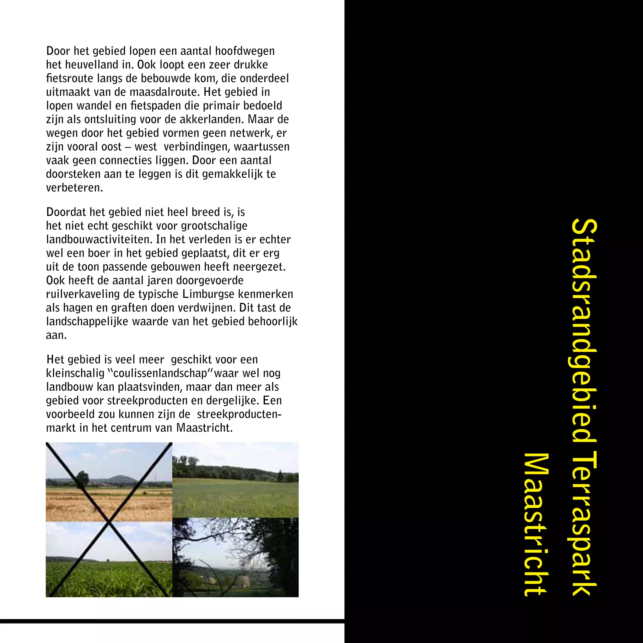 Door het gebied lopen een aantal hoofdwegen
het heuvelland in. Ook loopt een zeer drukke
fietsroute langs de bebouwde kom, die onderdeel
uitmaakt van de maasdalroute. Het gebied in
lopen wandel en fietspaden die primair bedoeld
zijn als ontsluiting voor de akkerlanden. Maar de
wegen door het gebied vormen geen netwerk, er
zijn vooral oost – west verbindingen, waartussen
vaak geen connecties liggen. Door een aantal
doorsteken aan te leggen is dit gemakkelijk te
verbeteren.

Doordat het gebied niet heel breed is, is




                                                     Stadsrandgebied Terraspark
het niet echt geschikt voor grootschalige
landbouwactiviteiten. In het verleden is er echter
wel een boer in het gebied geplaatst, dit er erg
uit de toon passende gebouwen heeft neergezet.
Ook heeft de aantal jaren doorgevoerde
ruilverkaveling de typische Limburgse kenmerken
als hagen en graften doen verdwijnen. Dit tast de
landschappelijke waarde van het gebied behoorlijk
aan.

Het gebied is veel meer geschikt voor een
kleinschalig “coulissenlandschap”waar wel nog
landbouw kan plaatsvinden, maar dan meer als
gebied voor streekproducten en dergelijke. Een
voorbeeld zou kunnen zijn de streekproducten-
markt in het centrum van Maastricht.




                                                                     Maastricht
 