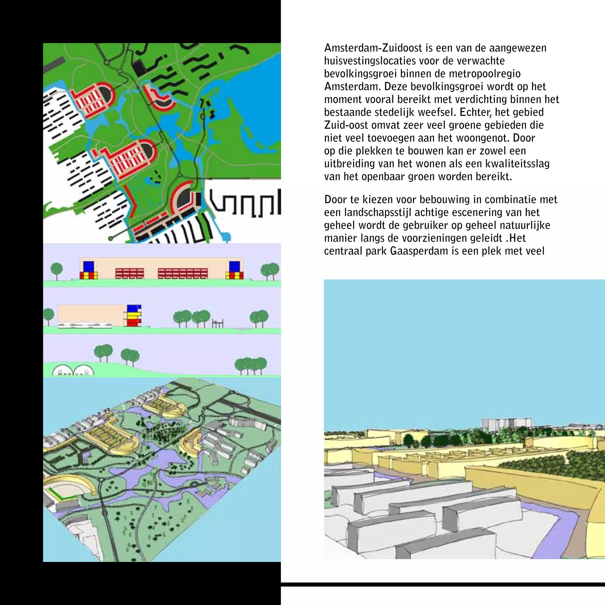 Amsterdam-Zuidoost is een van de aangewezen
huisvestingslocaties voor de verwachte
bevolkingsgroei binnen de metropoolregio
Amsterdam. Deze bevolkingsgroei wordt op het
moment vooral bereikt met verdichting binnen het
bestaande stedelijk weefsel. Echter, het gebied
Zuid-oost omvat zeer veel groene gebieden die
niet veel toevoegen aan het woongenot. Door
op die plekken te bouwen kan er zowel een
uitbreiding van het wonen als een kwaliteitsslag
van het openbaar groen worden bereikt.

Door te kiezen voor bebouwing in combinatie met
een landschapsstijl achtige escenering van het
geheel wordt de gebruiker op geheel natuurlijke
manier langs de voorzieningen geleidt .Het
centraal park Gaasperdam is een plek met veel
 