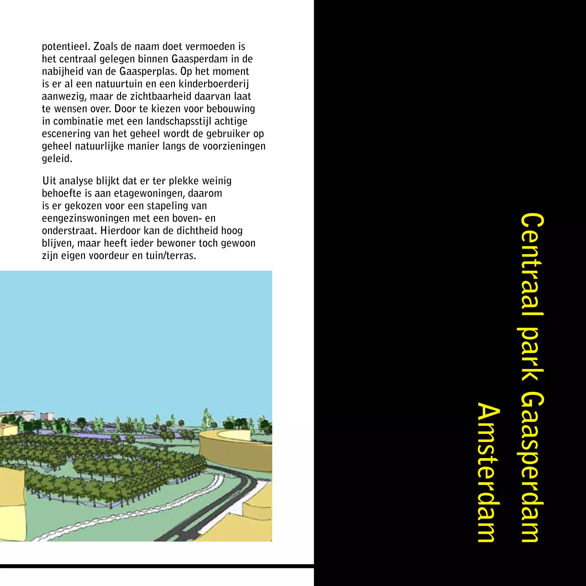 potentieel. Zoals de naam doet vermoeden is
het centraal gelegen binnen Gaasperdam in de
nabijheid van de Gaasperplas. Op het moment
is er al een natuurtuin en een kinderboerderij
aanwezig, maar de zichtbaarheid daarvan laat
te wensen over. Door te kiezen voor bebouwing
in combinatie met een landschapsstijl achtige
escenering van het geheel wordt de gebruiker op
geheel natuurlijke manier langs de voorzieningen
geleid.

Uit analyse blijkt dat er ter plekke weinig
behoefte is aan etagewoningen, daarom
is er gekozen voor een stapeling van
eengezinswoningen met een boven- en




                                                   Centraal park Gaasperdam
onderstraat. Hierdoor kan de dichtheid hoog
blijven, maar heeft ieder bewoner toch gewoon
zijn eigen voordeur en tuin/terras.




                                                                  Amsterdam
 