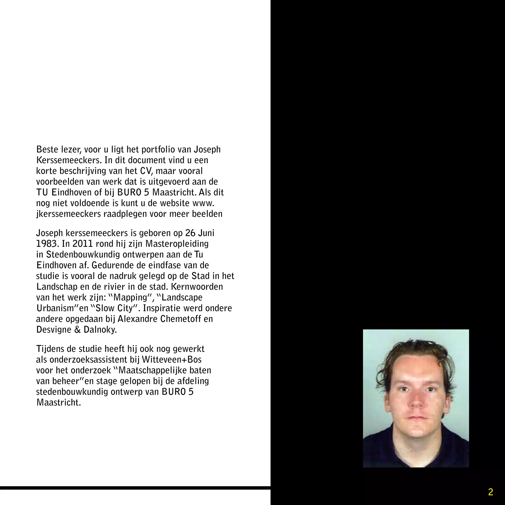 Beste lezer, voor u ligt het portfolio van Joseph
Kerssemeeckers. In dit document vind u een
korte beschrijving van het CV, maar vooral
voorbeelden van werk dat is uitgevoerd aan de
TU Eindhoven of bij BURO 5 Maastricht. Als dit
nog niet voldoende is kunt u de website www.
jkerssemeeckers raadplegen voor meer beelden

Joseph kerssemeeckers is geboren op 26 Juni
1983. In 2011 rond hij zijn Masteropleiding
in Stedenbouwkundig ontwerpen aan de Tu
Eindhoven af. Gedurende de eindfase van de
studie is vooral de nadruk gelegd op de Stad in het
Landschap en de rivier in de stad. Kernwoorden
van het werk zijn: “Mapping”, “Landscape
Urbanism”en “Slow City”. Inspiratie werd ondere
andere opgedaan bij Alexandre Chemetoff en
Desvigne & Dalnoky.

Tijdens de studie heeft hij ook nog gewerkt
als onderzoeksassistent bij Witteveen+Bos
voor het onderzoek “Maatschappelijke baten
van beheer”en stage gelopen bij de afdeling
stedenbouwkundig ontwerp van BURO 5
Maastricht.




                                                      2
 