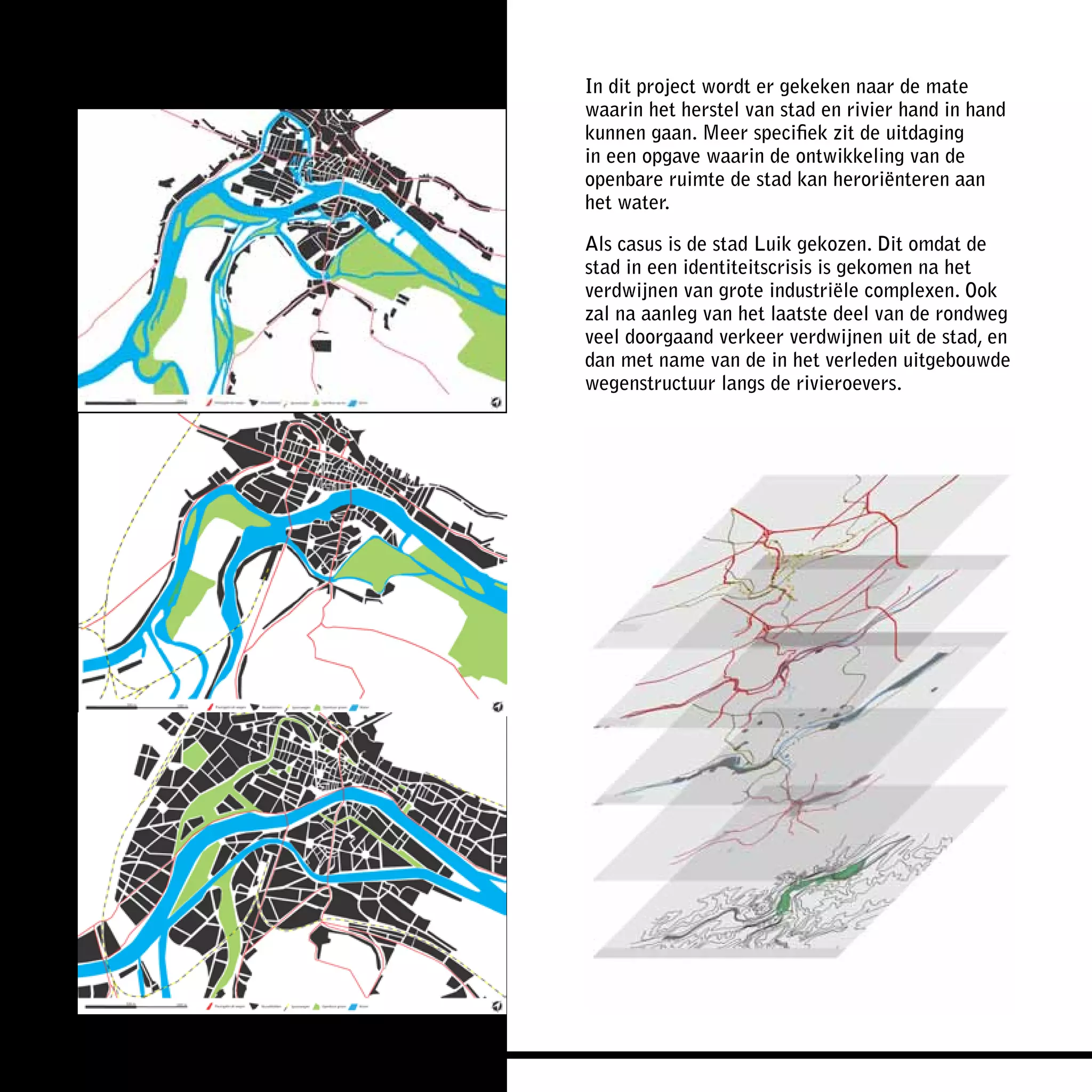In dit project wordt er gekeken naar de mate
waarin het herstel van stad en rivier hand in hand
kunnen gaan. Meer specifiek zit de uitdaging
in een opgave waarin de ontwikkeling van de
openbare ruimte de stad kan heroriënteren aan
het water.

Als casus is de stad Luik gekozen. Dit omdat de
stad in een identiteitscrisis is gekomen na het
verdwijnen van grote industriële complexen. Ook
zal na aanleg van het laatste deel van de rondweg
veel doorgaand verkeer verdwijnen uit de stad, en
dan met name van de in het verleden uitgebouwde
wegenstructuur langs de rivieroevers.
 