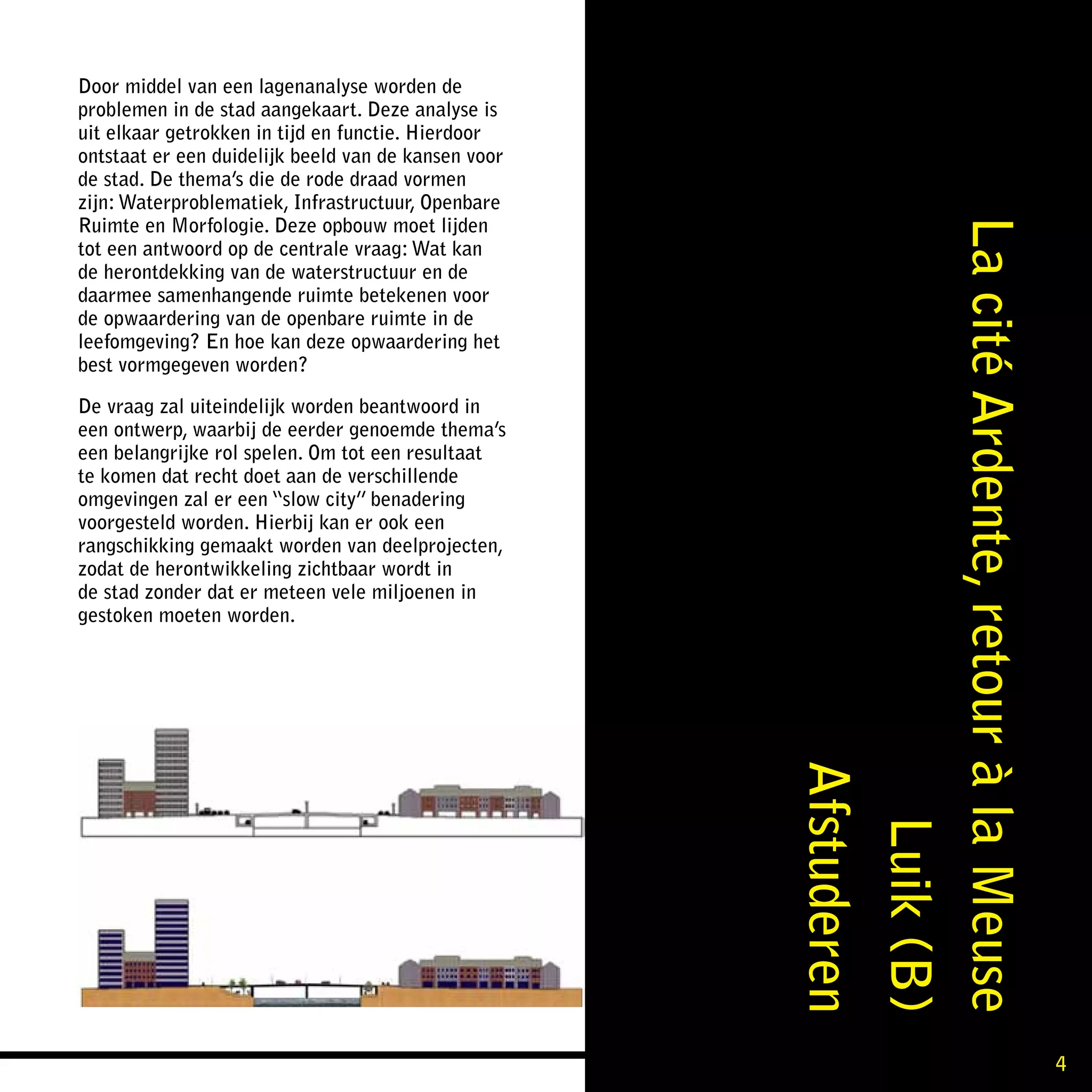 Door middel van een lagenanalyse worden de
problemen in de stad aangekaart. Deze analyse is
uit elkaar getrokken in tijd en functie. Hierdoor
ontstaat er een duidelijk beeld van de kansen voor
de stad. De thema’s die de rode draad vormen
zijn: Waterproblematiek, Infrastructuur, Openbare
Ruimte en Morfologie. Deze opbouw moet lijden




                                                     La cité Ardente, retour à la Meuse
tot een antwoord op de centrale vraag: Wat kan
de herontdekking van de waterstructuur en de
daarmee samenhangende ruimte betekenen voor
de opwaardering van de openbare ruimte in de
leefomgeving? En hoe kan deze opwaardering het
best vormgegeven worden?

De vraag zal uiteindelijk worden beantwoord in
een ontwerp, waarbij de eerder genoemde thema’s
een belangrijke rol spelen. Om tot een resultaat
te komen dat recht doet aan de verschillende
omgevingen zal er een “slow city” benadering
voorgesteld worden. Hierbij kan er ook een
rangschikking gemaakt worden van deelprojecten,
zodat de herontwikkeling zichtbaar wordt in
de stad zonder dat er meteen vele miljoenen in
gestoken moeten worden.




                                                                             Afstuderen
                                                                                Luik (B)


                                                                                           4
 