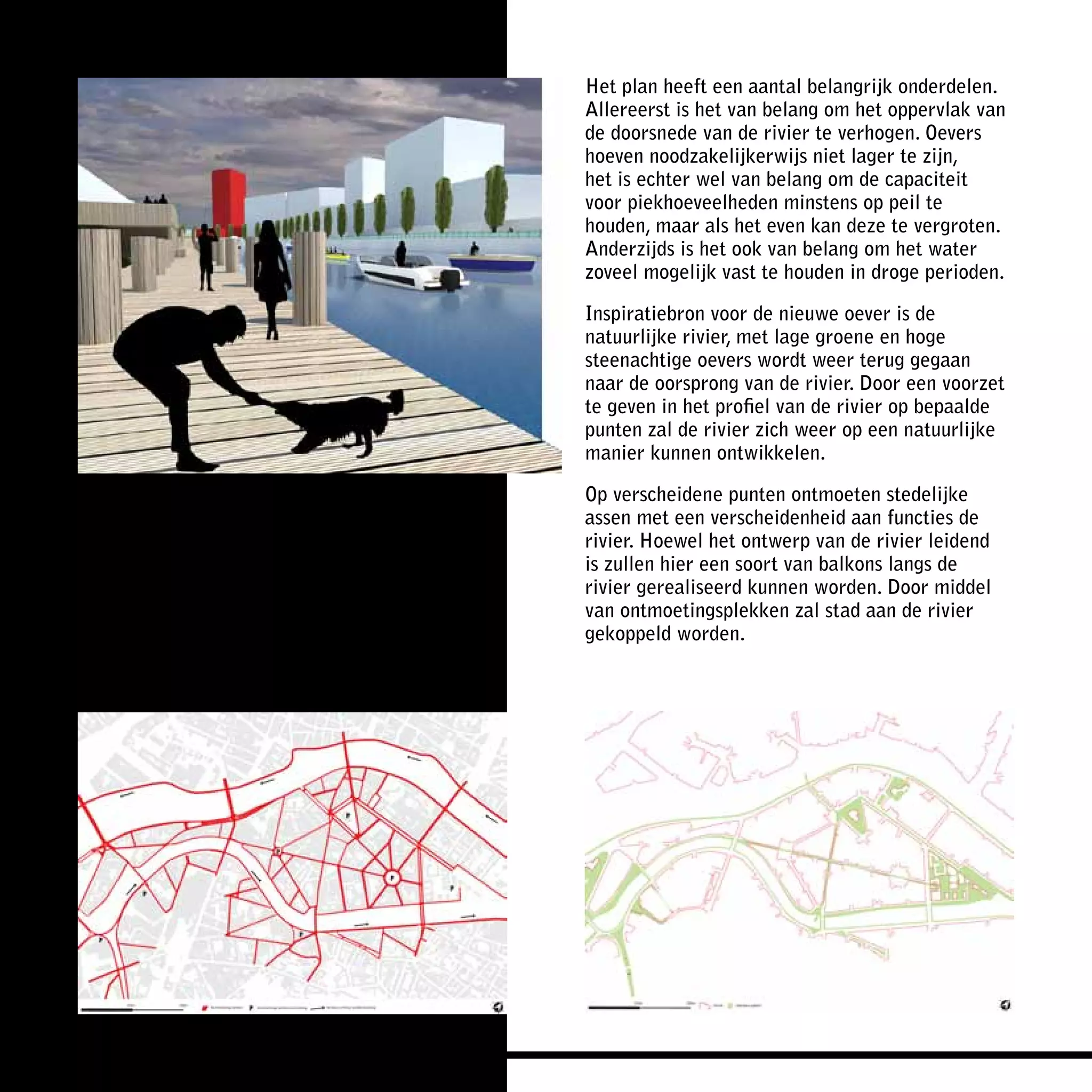 Het plan heeft een aantal belangrijk onderdelen.
Allereerst is het van belang om het oppervlak van
de doorsnede van de rivier te verhogen. Oevers
hoeven noodzakelijkerwijs niet lager te zijn,
het is echter wel van belang om de capaciteit
voor piekhoeveelheden minstens op peil te
houden, maar als het even kan deze te vergroten.
Anderzijds is het ook van belang om het water
zoveel mogelijk vast te houden in droge perioden.

Inspiratiebron voor de nieuwe oever is de
natuurlijke rivier, met lage groene en hoge
steenachtige oevers wordt weer terug gegaan
naar de oorsprong van de rivier. Door een voorzet
te geven in het profiel van de rivier op bepaalde
punten zal de rivier zich weer op een natuurlijke
manier kunnen ontwikkelen.

Op verscheidene punten ontmoeten stedelijke
assen met een verscheidenheid aan functies de
rivier. Hoewel het ontwerp van de rivier leidend
is zullen hier een soort van balkons langs de
rivier gerealiseerd kunnen worden. Door middel
van ontmoetingsplekken zal stad aan de rivier
gekoppeld worden.
 