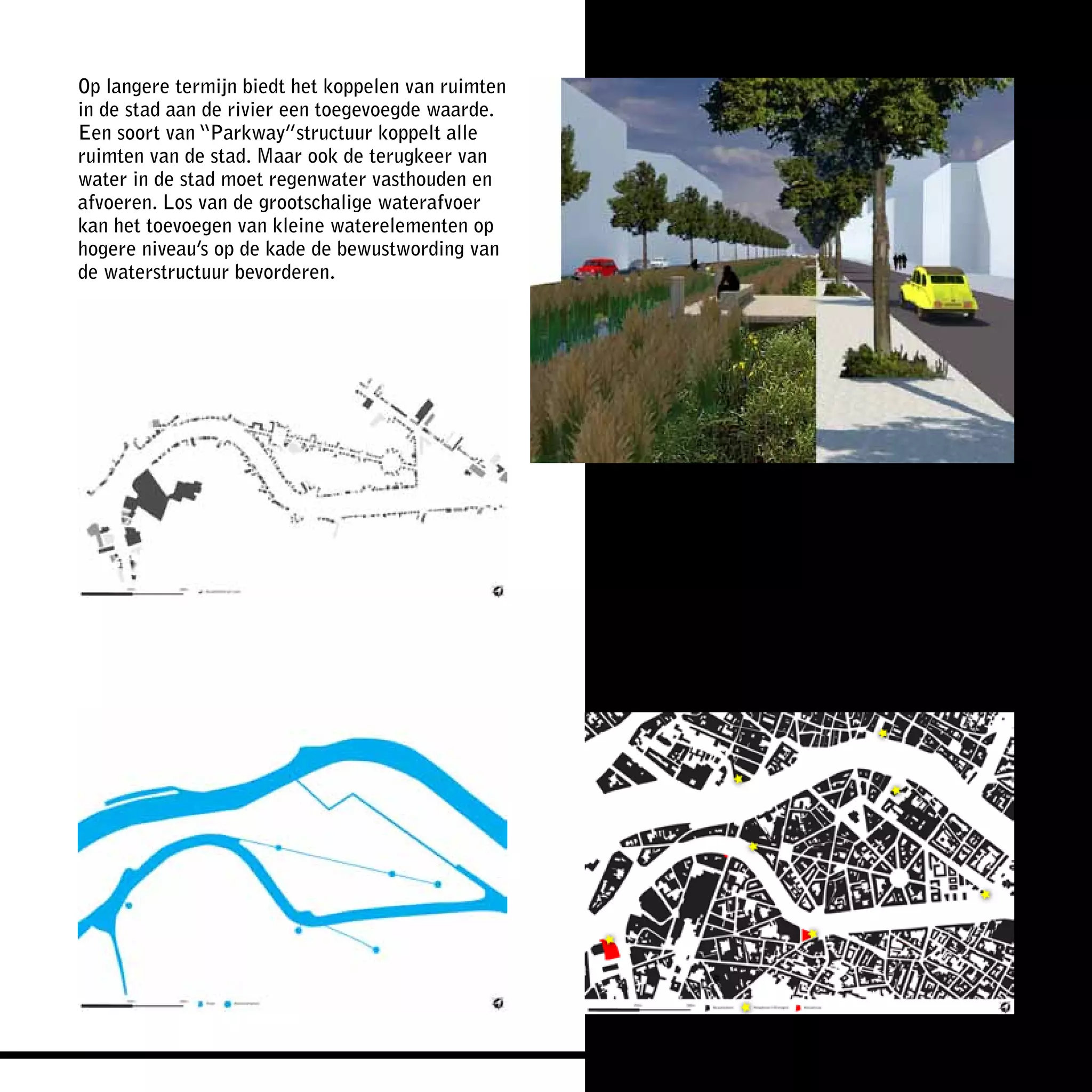 Op langere termijn biedt het koppelen van ruimten
in de stad aan de rivier een toegevoegde waarde.
Een soort van “Parkway”structuur koppelt alle
ruimten van de stad. Maar ook de terugkeer van
water in de stad moet regenwater vasthouden en
afvoeren. Los van de grootschalige waterafvoer
kan het toevoegen van kleine waterelementen op
hogere niveau’s op de kade de bewustwording van
de waterstructuur bevorderen.
 