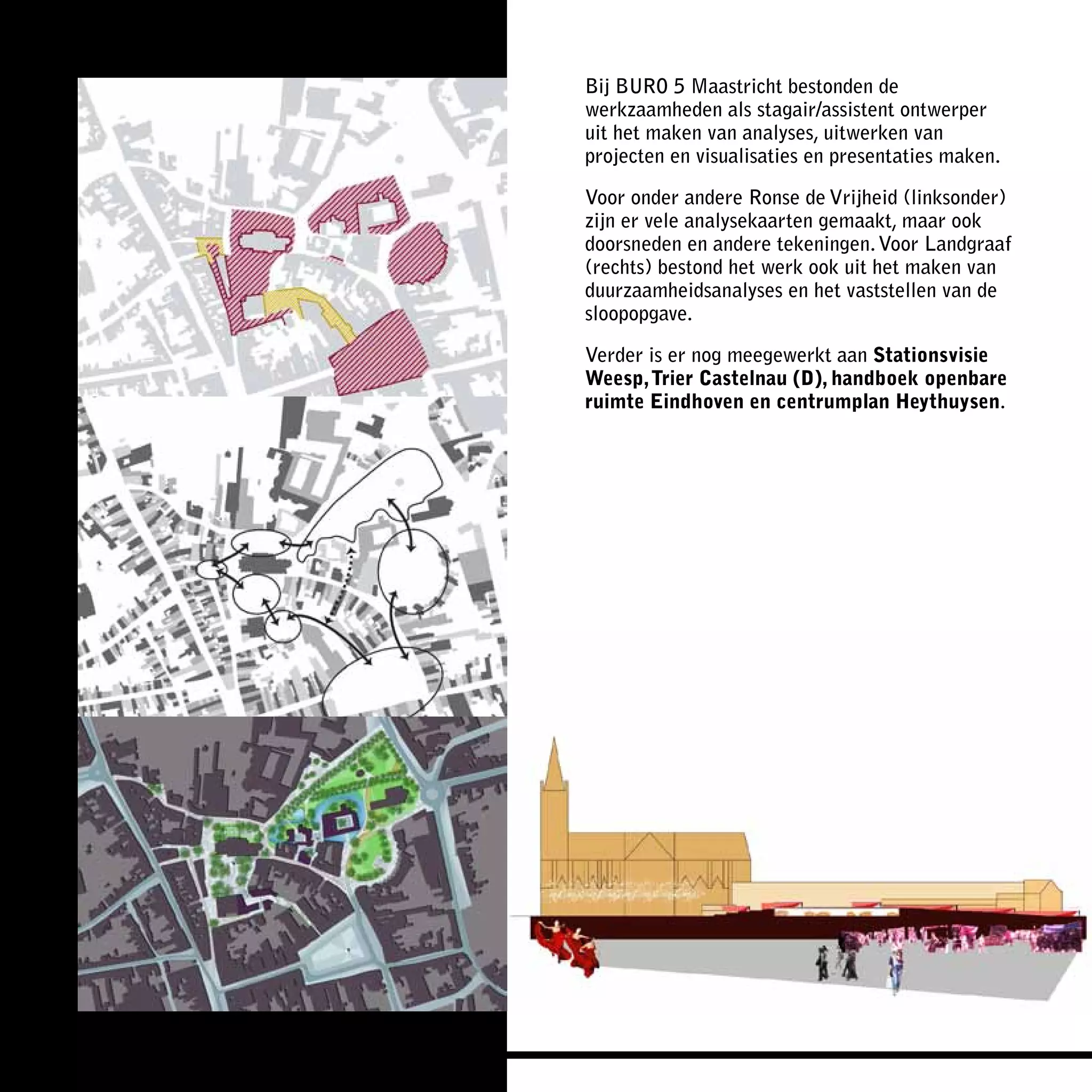 Bij BURO 5 Maastricht bestonden de
werkzaamheden als stagair/assistent ontwerper
uit het maken van analyses, uitwerken van
projecten en visualisaties en presentaties maken.

Voor onder andere Ronse de Vrijheid (linksonder)
zijn er vele analysekaarten gemaakt, maar ook
doorsneden en andere tekeningen. Voor Landgraaf
(rechts) bestond het werk ook uit het maken van
duurzaamheidsanalyses en het vaststellen van de
sloopopgave.

Verder is er nog meegewerkt aan Stationsvisie
Weesp, Trier Castelnau (D), handboek openbare
ruimte Eindhoven en centrumplan Heythuysen.
 