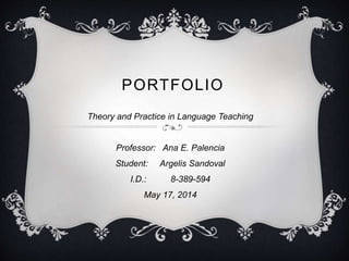 PORTFOLIO
Theory and Practice in Language Teaching
Professor: Ana E. Palencia
Student: Argelis Sandoval
I.D.: 8-389-594
May 17, 2014
 