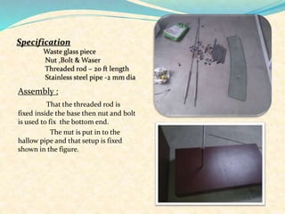 Assembly :
That the threaded rod is
fixed inside the base then nut and bolt
is used to fix the bottom end.
The nut is put in to the
hallow pipe and that setup is fixed
shown in the figure.
 