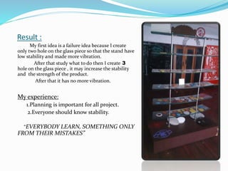 Result :
My first idea is a failure idea because I create
only two hole on the glass piece so that the stand have
low stability and made more vibration.
After that study what to do then I create 3
hole on the glass piece , it may increase the stability
and the strength of the product.
After that it has no more vibration.
My experience:
1.Planning is important for all project.
2.Everyone should know stability.
“EVERYBODY LEARN, SOMETHING ONLY
FROM THEIR MISTAKES”
 