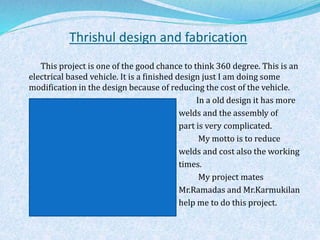 Thrishul design and fabrication
This project is one of the good chance to think 360 degree. This is an
electrical based vehicle. It is a finished design just I am doing some
modification in the design because of reducing the cost of the vehicle.
In a old design it has more
welds and the assembly of
part is very complicated.
My motto is to reduce
welds and cost also the working
times.
My project mates
Mr.Ramadas and Mr.Karmukilan
help me to do this project.
 