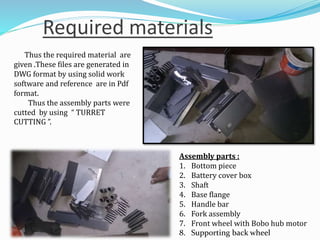 Required materials
Thus the required material are
given .These files are generated in
DWG format by using solid work
software and reference are in Pdf
format.
Thus the assembly parts were
cutted by using “ TURRET
CUTTING ”.
Assembly parts :
1. Bottom piece
2. Battery cover box
3. Shaft
4. Base flange
5. Handle bar
6. Fork assembly
7. Front wheel with Bobo hub motor
8. Supporting back wheel
 