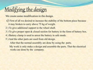 Modifying the design
We create some modification in the design.
1) First of all we desired to increase the stability of the bottom piece because
it may broken to carry above 75 kg of weight.
2 ) To give additional support to the wheel shaft.
3 ) To give proper open & closed section for battery in the form of battery box.
4 ) Battery clamp is used to arrest the battery in safe mode.
5 ) And the other parts are used from old design.
After that the normal assembly are done by using the parts.
My work is only make a design and assemble the parts. That the electrical
works are done by the company.
 