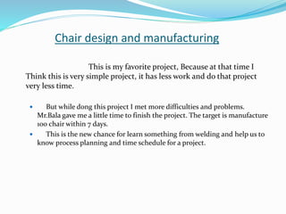 Chair design and manufacturing
This is my favorite project, Because at that time I
Think this is very simple project, it has less work and do that project
very less time.
 But while dong this project I met more difficulties and problems.
Mr.Bala gave me a little time to finish the project. The target is manufacture
100 chair within 7 days.
 This is the new chance for learn something from welding and help us to
know process planning and time schedule for a project.
 