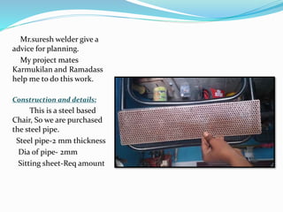 Mr.suresh welder give a
advice for planning.
My project mates
Karmukilan and Ramadass
help me to do this work.
Construction and details:
This is a steel based
Chair, So we are purchased
the steel pipe.
Steel pipe-2 mm thickness
Dia of pipe- 2mm
Sitting sheet-Req amount
 