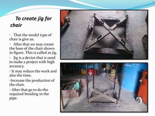 To create jig for
chair
• That the model type of
chair is give us.
• After that we may create
the base of the chair shown
in figure. This is called as jig.
• Jig is a device that is used
to make a project with high
accuracy.
• It may reduce the work and
also the time.
•Increase the production of
the chair.
• After that go to do the
required bending in the
pipe.
 