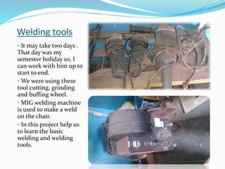 Welding tools
• It may take two days .
That day was my
semester holiday so, I
can work with him up to
start to end.
• We were using these
tool cutting, grinding
and buffing wheel.
• MIG welding machine
is used to make a weld
on the chair.
• In this project help us
to learn the basic
welding and welding
tools.
 