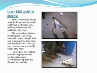 Learn MIG welding
process
At that time we have lot of
work for doing chair. So, sureh
welder ask me to learn MIG
welding and do some full
welding in the chair .
The shown figure is just a
triangle piece . I am doing
some weld in the triangle. And
give it to suresh for correction
and he told me this is fine you
may continue your work to do
weld on the chair.
So, we have two welding
machine my project mates
Mr.Karmukilan and
Mr.Ramadass help as to did
the work successfully.
 