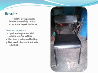 Result:
That the given project is
finished successfully . It may
giving a new experience for us.
Learn and experience:
1. I get knowledge about MIG
welding also Arc welding
2. Also from grinding and buffing.
3. How to calculate the time for do
anything.
 