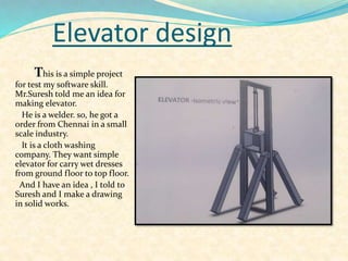 Elevator design
This is a simple project
for test my software skill.
Mr.Suresh told me an idea for
making elevator.
He is a welder. so, he got a
order from Chennai in a small
scale industry.
It is a cloth washing
company. They want simple
elevator for carry wet dresses
from ground floor to top floor.
And I have an idea , I told to
Suresh and I make a drawing
in solid works.
 