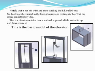 He told that it has less work and more stability and it have low cost.
So, I only use sheet metal in the form of square and rectangular bar. That the
image can reflect my idea.
That the elevator contains base stand and rope and a little motor for up
and down moment.
This is the basic model of the elevator.
 