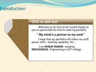 Introduction
Click to add text
Welcome to all. First of all I would thanks to
you to spend little bit time to read my portfolio.
“ My mind is a partner to my work”
I hope that my portfolio will reflect my stuff,
power ,skills , working capability Etc….
I am DHILIP KUMAR studying
MECHANICAL Engineering in GCT college.
 