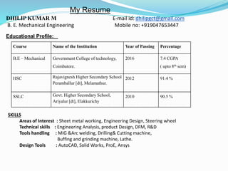 DHILIP KUMAR M E-mail id: dhilipgct@gmail.com
B. E. Mechanical Engineering Mobile no: +919047653447
Educational Profile:
Course Name of the Institution Year of Passing Percentage
B.E – Mechanical Government College of technology,
Coimbatore.
2016 7.4 CGPA
( upto 8th sem)
HSC Rajavignesh Higher Secondary School
Peramballur [dt], Melamathur.
2012 91.4 %
SSLC Govt. Higher Secondary School,
Ariyalur [dt], Elakkurichy
2010 90.5 %
SKILLS
Areas of Interest : Sheet metal working, Engineering Design, Steering wheel
Technical skills : Engineering Analysis, product Design, DFM, R&D
Tools handling : MIG &Arc welding, Drilling& Cutting machine,
Buffing and grinding machine, Lathe.
Design Tools : AutoCAD, Solid Works, ProE, Ansys
My Resume
 
