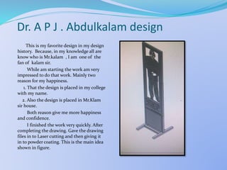 Dr. A P J . Abdulkalam design
This is my favorite design in my design
history. Because, in my knowledge all are
know who is Mr.kalam , I am one of the
fan of kalam sir.
While am starting the work am very
impressed to do that work. Mainly two
reason for my happiness.
1. That the design is placed in my college
with my name.
2. Also the design is placed in Mr.Klam
sir house.
Both reason give me more happiness
and confidence.
I finished the work very quickly. After
completing the drawing. Gave the drawing
files in to Laser cutting and then giving it
in to powder coating. This is the main idea
shown in figure.
 