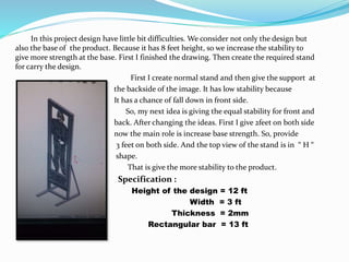 In this project design have little bit difficulties. We consider not only the design but
also the base of the product. Because it has 8 feet height, so we increase the stability to
give more strength at the base. First I finished the drawing. Then create the required stand
for carry the design.
First I create normal stand and then give the support at
the backside of the image. It has low stability because
It has a chance of fall down in front side.
So, my next idea is giving the equal stability for front and
back. After changing the ideas. First I give 2feet on both side
now the main role is increase base strength. So, provide
3 feet on both side. And the top view of the stand is in “ H “
shape.
That is give the more stability to the product.
Specification :
Height of the design = 12 ft
Width = 3 ft
Thickness = 2mm
Rectangular bar = 13 ft
 
