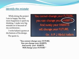 Identify the mistake
While doing the project
I am in happy. But that
more happiness is spoil my
thinking. I make very big
mistake on it because of
my carelessness .
I write kalam’s quotes at
the bottom of his design.
The quote is,
“You cannot change your FUTURE,
You can change your HABITS.
And surely your HABITS,
Will change your FUTURE “
 