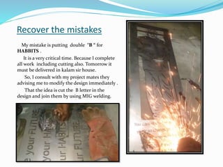 Recover the mistakes
My mistake is putting double “B “ for
HABBITS .
It is a very critical time. Because I complete
all work including cutting also. Tomorrow it
must be delivered in kalam sir house.
So, I consult with my project mates they
advising me to modify the design immediately .
That the idea is cut the B letter in the
design and join them by using MIG welding.
 