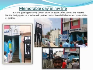 Memorable day in my life
It is the good opportunity to visit kalam sir house. After correct the mistake
that the design go to be powder well powder coated. I reach his house and present it to
his brother.
 