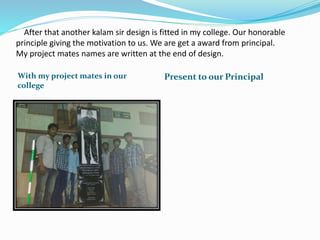 After that another kalam sir design is fitted in my college. Our honorable
principle giving the motivation to us. We are get a award from principal.
My project mates names are written at the end of design.
With my project mates in our
college
Present to our Principal
 