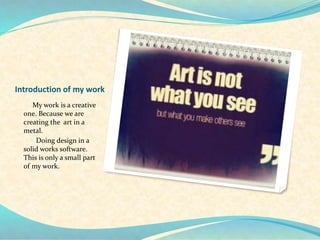 Introduction of my work
My work is a creative
one. Because we are
creating the art in a
metal.
Doing design in a
solid works software.
This is only a small part
of my work.
 