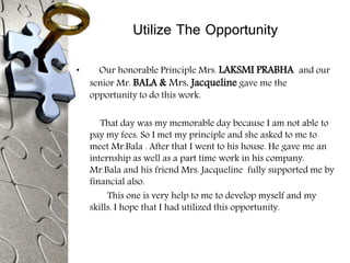 Utilize The Opportunity
• Our honorable Principle Mrs. LAKSMI PRABHA and our
senior Mr. BALA & Mrs. Jacqueline gave me the
opportunity to do this work.
That day was my memorable day because I am not able to
pay my fees. So I met my principle and she asked to me to
meet Mr.Bala . After that I went to his house. He gave me an
internship as well as a part time work in his company.
Mr.Bala and his friend Mrs. Jacqueline fully supported me by
financial also.
This one is very help to me to develop myself and my
skills. I hope that I had utilized this opportunity.
 