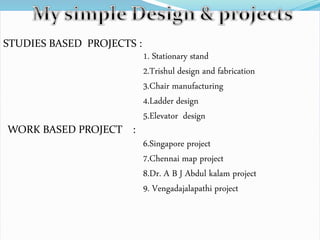 STUDIES BASED PROJECTS :
1. Stationary stand
2.Trishul design and fabrication
3.Chair manufacturing
4.Ladder design
5.Elevator design
WORK BASED PROJECT :
6.Singapore project
7.Chennai map project
8.Dr. A B J Abdul kalam project
9. Vengadajalapathi project
 