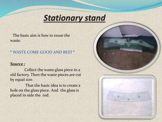 The basic aim is how to reuse the
waste.
“ WASTE COME GOOD AND BEST “
Source :
Collect the waste glass piece in a
old factory. Then the waste pieces are cut
by equal size.
That the basic idea is to create a
hole on the glass piece. And the glass is
placed in side the rod.
 