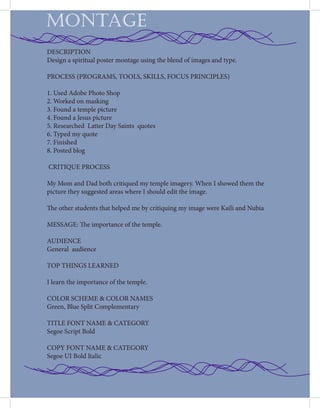 MONTAGE
DESCRIPTION
Design a spiritual poster montage using the blend of images and type.
PROCESS (PROGRAMS, TOOLS, SKILLS, FOCUS PRINCIPLES)
1. Used Adobe Photo Shop
2. Worked on masking
3. Found a temple picture
4. Found a Jesus picture
5. Researched Latter Day Saints quotes
6. Typed my quote
7. Finished
8. Posted blog
CRITIQUE PROCESS
My Mom and Dad both critiqued my temple imagery. When I showed them the
picture they suggested areas where I should edit the image.
The other students that helped me by critiquing my image were Kaili and Nubia
MESSAGE: The importance of the temple.
AUDIENCE
General audience
TOP THINGS LEARNED
I learn the importance of the temple.
COLOR SCHEME & COLOR NAMES
Green, Blue Split Complementary
TITLE FONT NAME & CATEGORY
Segoe Script Bold
COPY FONT NAME & CATEGORY
Segoe UI Bold Italic
 