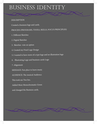 BUSINESS IDENTITY
DESCRIPTION
Created a business logo and cards.
PROCESS (PROGRAMS, TOOLS, SKILLS, FOCUS PRINCIPLES)
1. Different Sketches
2. Digital Sketches
3. Sketches vote on option
4. Created my Final Logo Design
5. I wanted to have more of a type logo and an illustration logo
6. Illustrating Logo and business cards Logo
7. Alignment
MESSAGE: Fun place to learn music
AUDIENCE: The musical Audience.
This took me Two hrs.
Added More Monochromatic Green
and changed the Business cards.
 