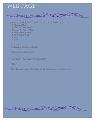 PROCESS (PROGRAMS, TOOLS, SKILLS, FOCUS PRINCIPLES)
1. Sketched Ideas
2. Work on a wire frame.
3. Found the Disney Alice
4. Finished the Mockup
5. Made Background
6. Final
7. Fixes
MESSAGE
Fan Page For Alice in wonderland
Audience: General Audience
HOW MUCH TIME TOOK TO DO FIXES
2HRS.
Fixes: Changed some of the images for the mock up and took away boxes.
WEB PAGE
 