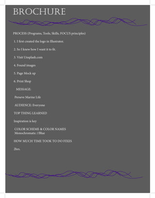 PROCESS (Programs, Tools, Skills, FOCUS principles)
1. I first created the logo in Illustrator.
2. So I knew how I want it to fit.
3. Visit Unsplash.com
4. Found images
5. Page Mock up
6. Print Shop
MESSAGE:
Perseve Marine Life
AUDIENCE: Everyone
TOP THING LEARNED
Inspiration is key
COLOR SCHEME & COLOR NAMES
Monochromatic //Blue
HOW MUCH TIME TOOK TO DO FIXES
2hrs.
BROCHURE
 