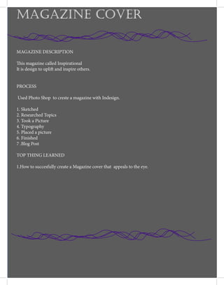 MAGAZINE COVER
MAGAZINE DESCRIPTION
This magazine called Inspirational
It is design to uplift and inspire others.
PROCESS
Used Photo Shop to creste a magazine with Indesign.
1. Sketched
2. Researched Topics
3. Took a Picture
4. Typography
5. Placed a picture
6. Finished
7 .Blog Post
TOP THING LEARNED
1.How to succesfully create a Magazine cover that appeals to the eye.
 