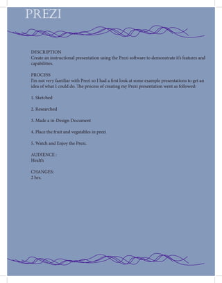 PREZI
DESCRIPTION
Create an instructional presentation using the Prezi software to demonstrate it’s features and
capabilities.
PROCESS
I’m not very familiar with Prezi so I had a first look at some example presentations to get an
idea of what I could do. The process of creating my Prezi presentation went as followed:
1. Sketched
2. Researched
3. Made a in-Design Document
4. Place the fruit and vegatables in prezi
5. Watch and Enjoy the Prezi.
AUDIENCE :
Health
CHANGES:
2 hrs.
 