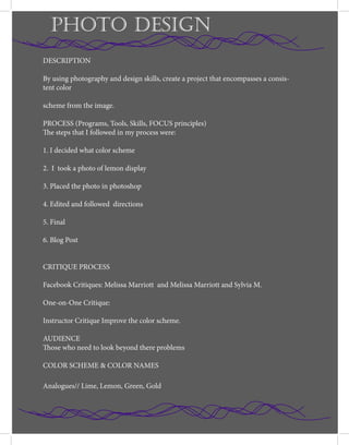 PHOTO DESIGN
DESCRIPTION
By using photography and design skills, create a project that encompasses a consis-
tent color
scheme from the image.
PROCESS (Programs, Tools, Skills, FOCUS principles)
The steps that I followed in my process were:
1. I decided what color scheme
2. I took a photo of lemon display
3. Placed the photo in photoshop
4. Edited and followed directions
5. Final
6. Blog Post
CRITIQUE PROCESS
Facebook Critiques: Melissa Marriott and Melissa Marriott and Sylvia M.
One-on-One Critique:
Instructor Critique Improve the color scheme.
AUDIENCE
Those who need to look beyond there problems
COLOR SCHEME & COLOR NAMES
Analogues// Lime, Lemon, Green, Gold
 