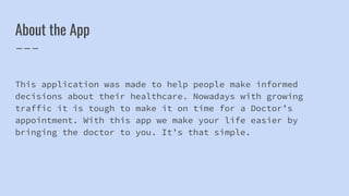 About the App
This application was made to help people make informed
decisions about their healthcare. Nowadays with growing
traffic it is tough to make it on time for a Doctor’s
appointment. With this app we make your life easier by
bringing the doctor to you. It’s that simple.
 