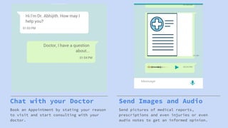 Chat with your Doctor
Book an Appointment by stating your reason
to visit and start consulting with your
doctor.
Send Images and Audio
Send pictures of medical reports,
prescriptions and even injuries or even
audio notes to get an informed opinion.
 