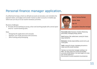 11
Personal finance manager application.
A uniﬁed tool to keep a check on all bank accounts at one place, set reminders for
payment dates, set budget and transfer money to other accounts. A mobile app
which one can rely on to do routine monetary activities.
Business challenges
• Provide all time banking to young, urban and working people who cannot spare
time for routine banking tasks.
Role:
· Designing the application and concepts.
· Ideation, user study, personas and scenarios.
· Wire framing and prototyping.
Name: Tanmay Rastogi
Gender: Male
Age: 28
Occupation: Executive manager
Personality traits: Business minded, influencing
personality, managing things, planner.
Goal: Buying a flat, settle down, saving for future,
enjoy family life.
Motivators: family responsibility, social norms, per-
sonal goals,
Tasks: saving for house, managing accounts to
make sure the smooth working.
Tanmay is an executive manager working in an
MNC. He stays away from home and handles
accounts at both places. His main target is to main-
tain certain balance in
the accounts to avoid unwanted circumstances.
 