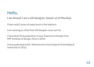 Hello,
I am Anand. I am a UX designer, based ut of Mumbai.
I have total 5 years of experience in the industry.
I am working as a Full-time UX designer since Jan’16.
I have done Post graduation in User Experience Design from
MIT Institute of design, Pune in 2016
I have graduated in B.E. Mechatronics from Gujarat Technological
University in 2012.
02
 