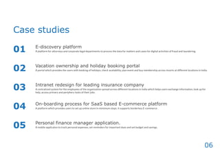 06
Case studies
E-discovery platform
Vacation ownership and holiday booking portal
Intranet redesign for leading insurance company
On-boarding process for SaaS based E-commerce platform
Personal finance manager application.
01
02
03
04
05
A platform for attorneys and corporate legal departments to process the data for matters and cases for digital activities of fraud and laundering.
A portal which provides the users with booking of holidays, check availability, plan event and buy membership across resorts at different locations in India.
A centralized system for the employees of the organization spread across different locations in India which helps users exchange information, look up for
help, access primary and periphery tasks of their jobs.
A platform which provides users to set up online store in mimimum steps. It supports borderless E-commerce
A mobile applicaton to track personal expenses, set reminders for important dues and set budget and savings.
 