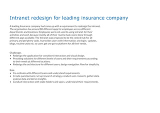 Intranet redesign for leading insurance company
A leading Insurance company had come up with a requirement to redesign the intranet.
The organisation has around 80 different apps for employees across different
departments and locations. Employees were not used to using intranet for their
activities and work because mostly all of their routine tasks were done through
different apps available. The Intranet was proposed to be the central hub for all
primary and periphery tasks. It provides users with information, one login, updates,
blogs, routine tasks etc. so users get one go-to platform for all their needs.
Challenges
• Redesign the application for consistent interaction and visual design.
• Providing solutions for different levels of users and their requirements according
to their needs at different locations.
• Redesign the architecture for different users, design navigation. ﬂow for simplicity.
Role
• Co-ordinate with different teams and understand requirements.
• Create questionnaire, set up research strategy, conduct user research, gather data,
analyse data and derive insights.
• Conduct interaction with stake holders and spocs. understand their requirements.
 