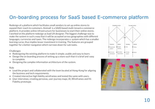 10
On-boarding process for SaaS based E-commerce platform
Redesign of a platform which facilitates small vendors to set up online stores to
expand their reach to customers. Animall is a SAAS based multi-tenant e-commerce
platform. It provides online infrastructure for businesses to start their online stores.
I worked on the platform redesign as lead UX designer. The biggest challenge was to
make the system in such a way that it will be accepted across geographies with different
languages, currencies and taxes. The redesign incorporates a system which has a smaller
learning curve, thus implies lesser investment in training. The features are grouped
together for a better navigation which narrows down for sub-tasks.
Challenges
• Redesigning the existing platform to make it simple, usable and easy to learn.
• Design the on boarding process of setting up a store such that it is brief and easy
to complete.
• Designing the complex information architecture of the system.
Role
• Lead the project and collaborated with the team located at Hong-Kong for aligning
the business and tech requirements.
• Created interactive high ﬁdelity wireframes and tested the same with users.
• User interviews, creating personas, user journey maps, IA, Wireframes and Hi-
Fidelity prototype.
 
